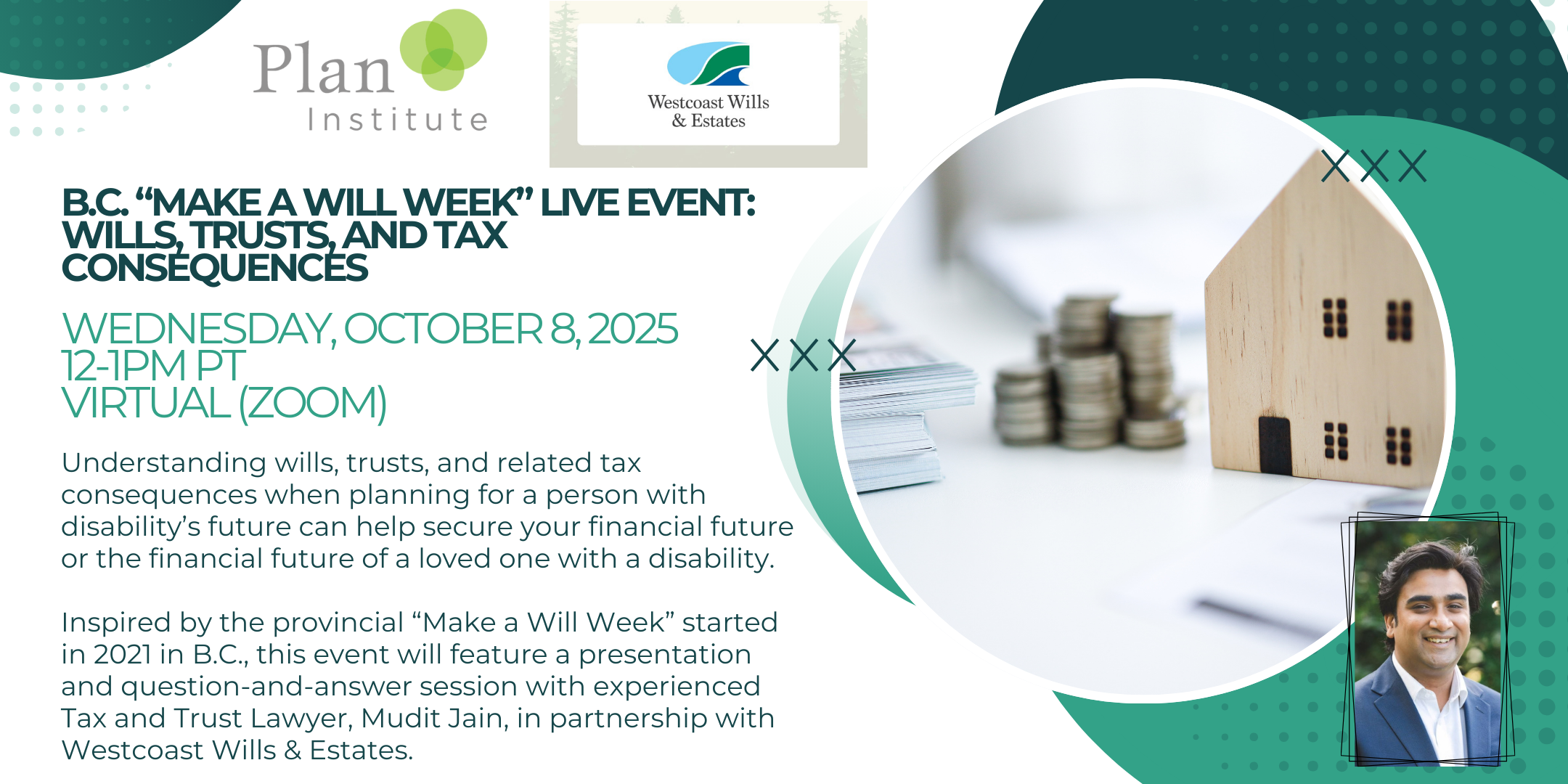 BC "Make A Will Week" Live Event: Wills, Trusts, and Tax Consequences. Wednesday, October 8, 2025, 12-1pm PT, Virtual (Zoom). Understanding wills, trusts, and related tax consequences when planning for a person with disability's future can help secure your financial future or the financial future of a loved one with a disability. Inspired by the provincial Make a Will Week" started in 2021 in BC, this event will feature a presentation and question-and-answer session with experienced Tax and Trust Lawyer, Mudit Jain, in partnership with Westcoast Wills & Estates. There is a photo of Mudit Jain on the bottom right corner. There are logos from Plan Institute and Westcost Wills & Estates on the top.